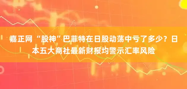 嘉正网 “股神”巴菲特在日股动荡中亏了多少？日本五大商社最新财报均警示汇率风险