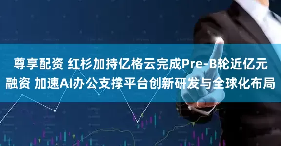 尊享配资 红杉加持亿格云完成Pre-B轮近亿元融资 加速AI办公支撑平台创新研发与全球化布局