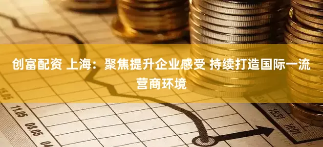 创富配资 上海：聚焦提升企业感受 持续打造国际一流营商环境
