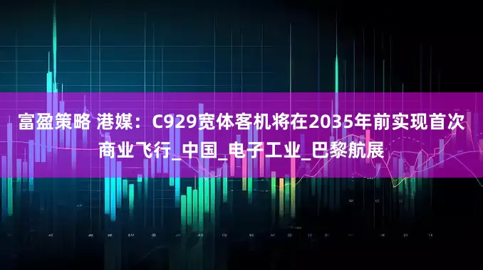 富盈策略 港媒：C929宽体客机将在2035年前实现首次商业飞行_中国_电子工业_巴黎航展