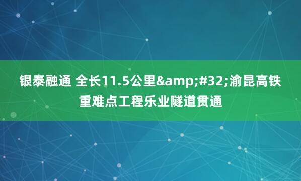 银泰融通 全长11.5公里 渝昆高铁重难点工程乐业隧道贯通