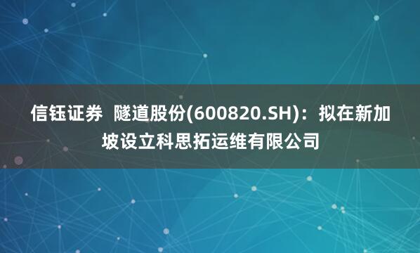 信钰证券  隧道股份(600820.SH)：拟在新加坡设立科思拓运维有限公司