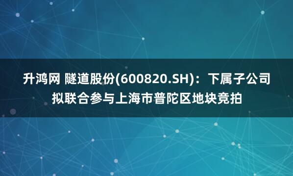 升鸿网 隧道股份(600820.SH)：下属子公司拟联合参与上海市普陀区地块竞拍