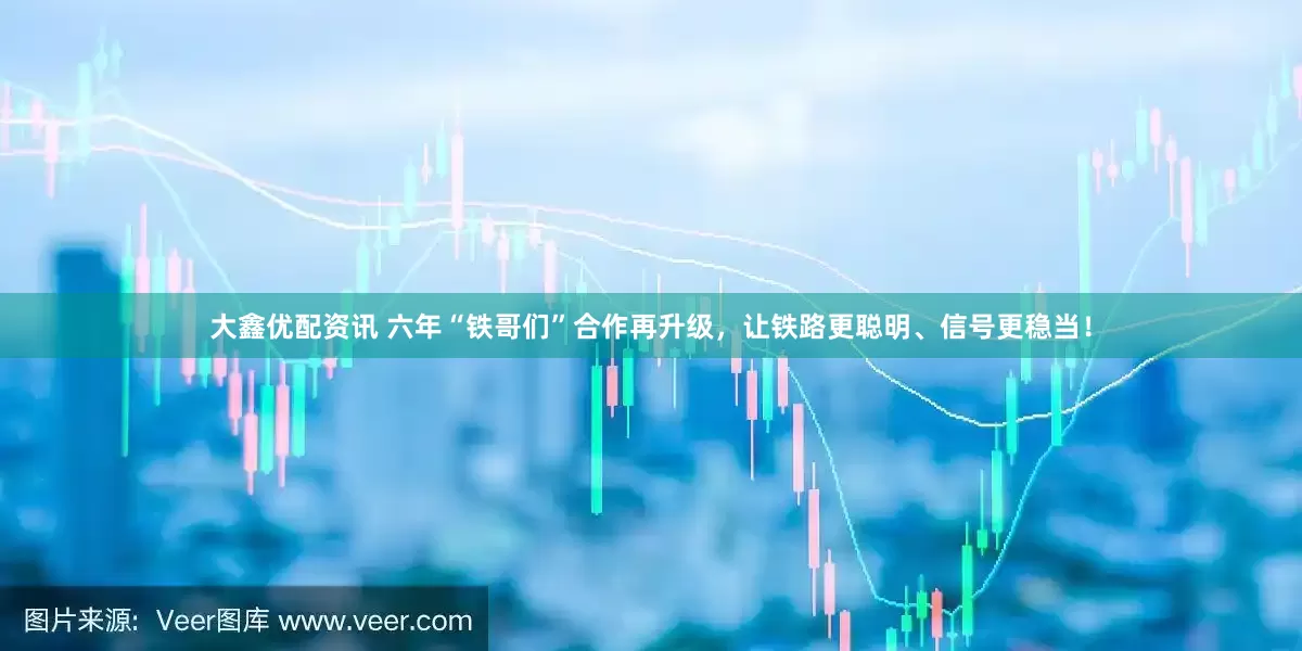 大鑫优配资讯 六年“铁哥们”合作再升级，让铁路更聪明、信号更稳当！