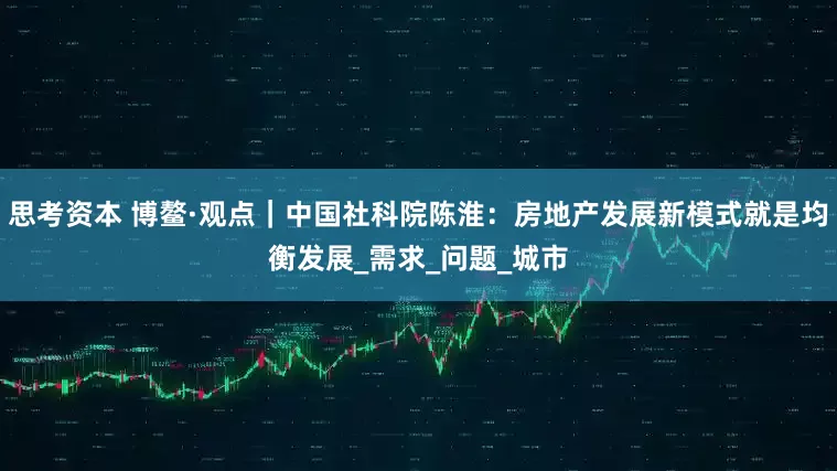 思考资本 博鳌·观点｜中国社科院陈淮：房地产发展新模式就是均衡发展_需求_问题_城市