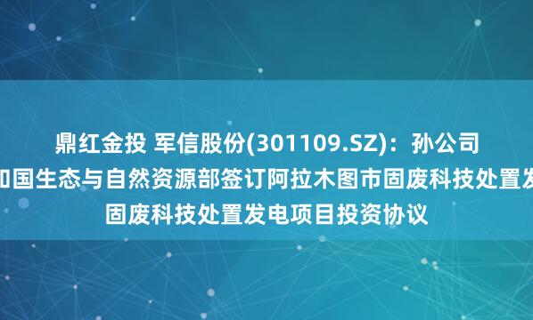 鼎红金投 军信股份(301109.SZ)：孙公司与哈萨克斯坦共和国生态与自然资源部签订阿拉木图市固废科技处置发电项目投资协议