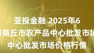亚投金融 2025年6月8日河南商丘市农产品中心批发市场价格行情