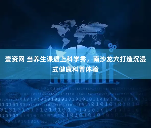 壹资网 当养生课遇上科学秀，南沙龙穴打造沉浸式健康科普体验