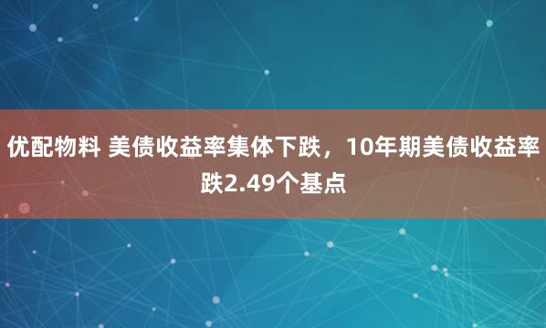 优配物料 美债收益率集体下跌，10年期美债收益率跌2.49个基点