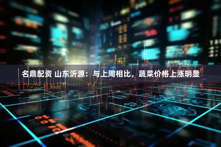 名鼎配资 山东沂源：与上周相比，蔬菜价格上涨明显