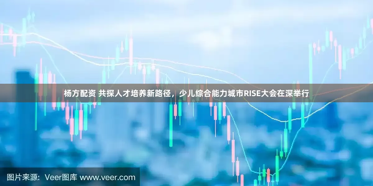 杨方配资 共探人才培养新路径，少儿综合能力城市RISE大会在深举行